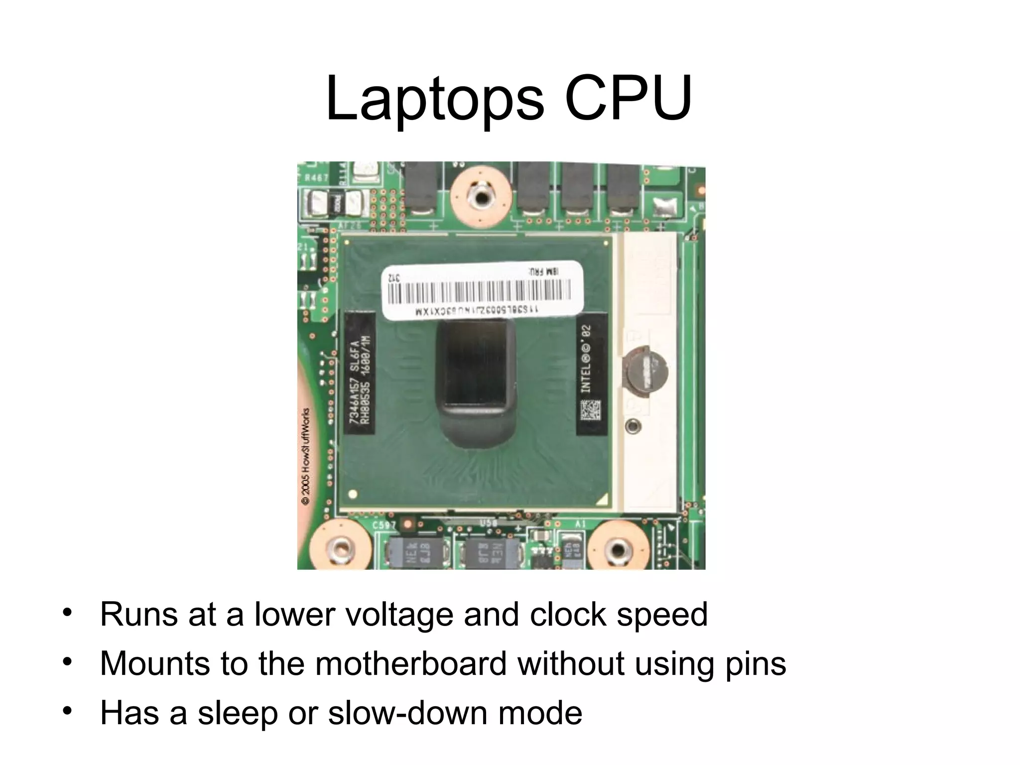 Laptops CPU
• Runs at a lower voltage and clock speed
• Mounts to the motherboard without using pins
• Has a sleep or slow-down mode
 