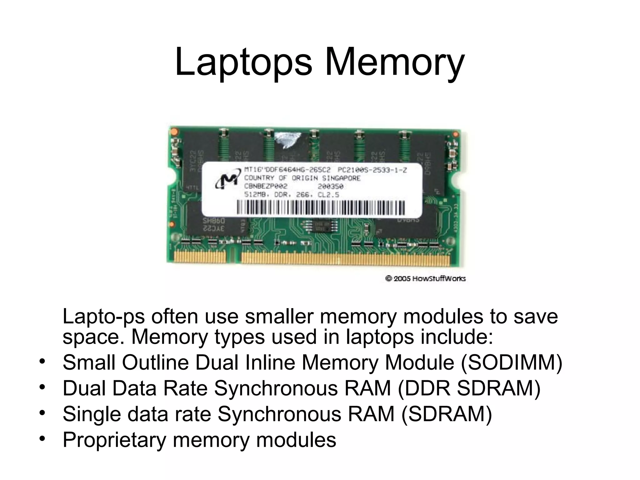 Laptops Memory
Lapto-ps often use smaller memory modules to save
space. Memory types used in laptops include:
• Small Outline Dual Inline Memory Module (SODIMM)
• Dual Data Rate Synchronous RAM (DDR SDRAM)
• Single data rate Synchronous RAM (SDRAM)
• Proprietary memory modules
 