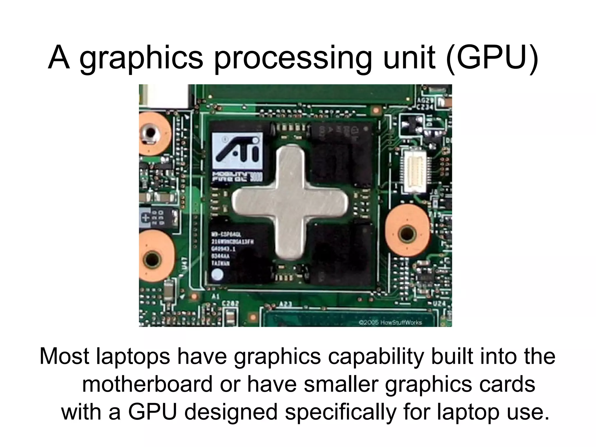 A graphics processing unit (GPU)
Most laptops have graphics capability built into the
motherboard or have smaller graphics cards
with a GPU designed specifically for laptop use.
 