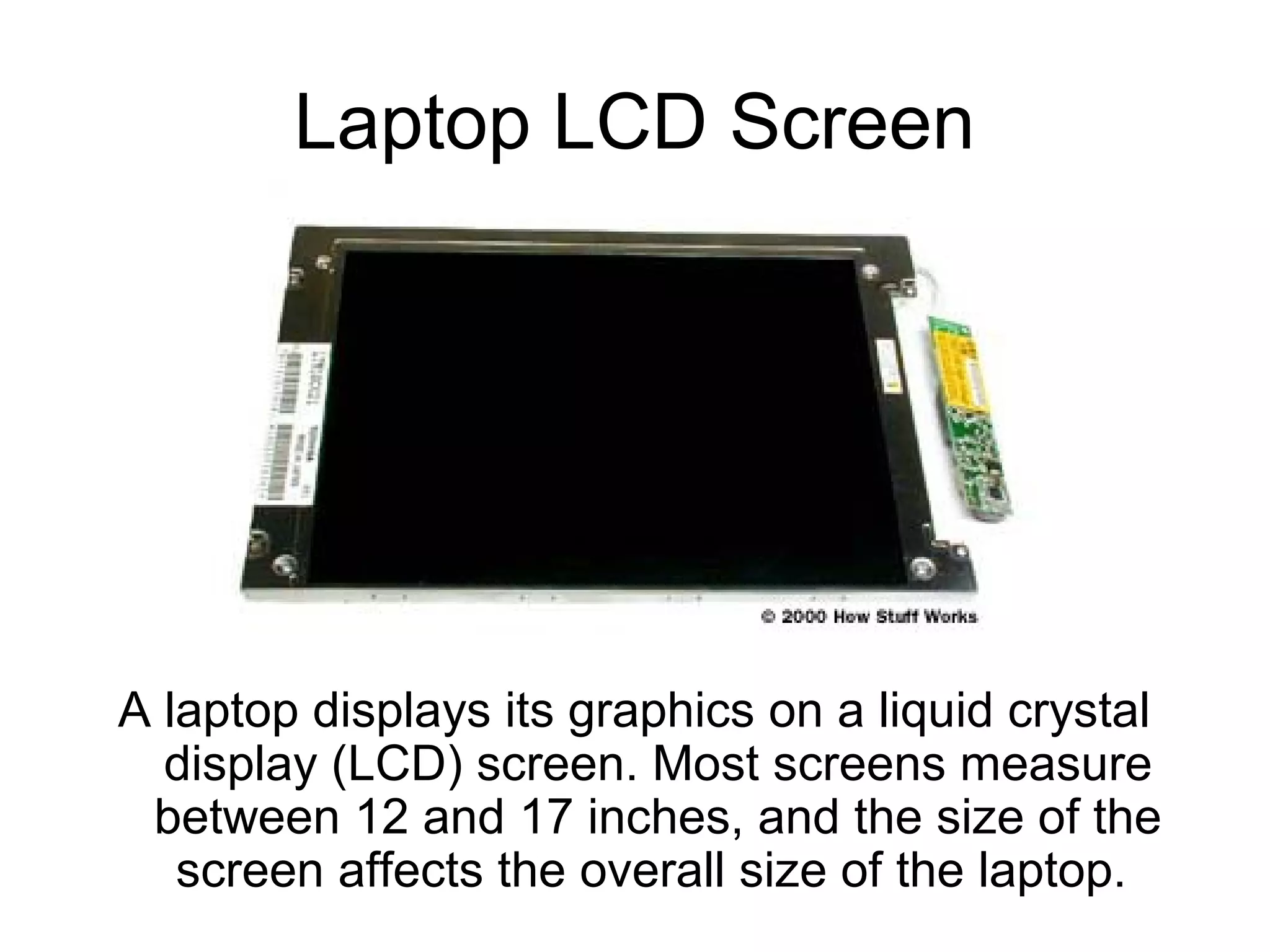 Laptop LCD Screen
A laptop displays its graphics on a liquid crystal
display (LCD) screen. Most screens measure
between 12 and 17 inches, and the size of the
screen affects the overall size of the laptop.
 