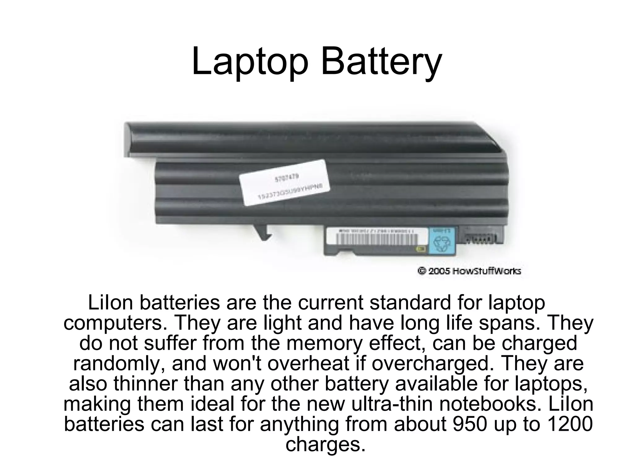 Laptop Battery
LiIon batteries are the current standard for laptop
computers. They are light and have long life spans. They
do not suffer from the memory effect, can be charged
randomly, and won't overheat if overcharged. They are
also thinner than any other battery available for laptops,
making them ideal for the new ultra-thin notebooks. LiIon
batteries can last for anything from about 950 up to 1200
charges.
 