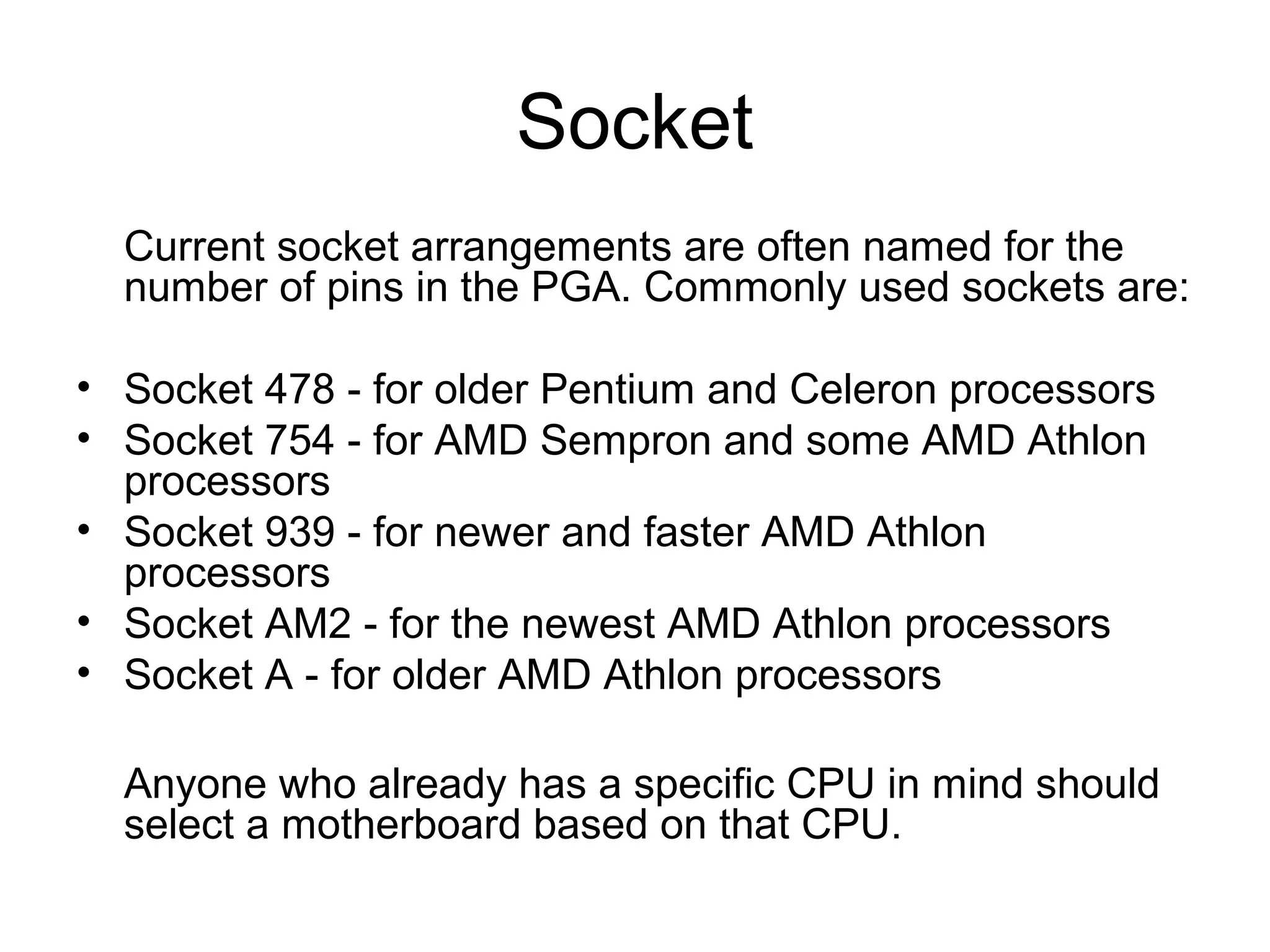 Socket
Current socket arrangements are often named for the
number of pins in the PGA. Commonly used sockets are:
• Socket 478 - for older Pentium and Celeron processors
• Socket 754 - for AMD Sempron and some AMD Athlon
processors
• Socket 939 - for newer and faster AMD Athlon
processors
• Socket AM2 - for the newest AMD Athlon processors
• Socket A - for older AMD Athlon processors
Anyone who already has a specific CPU in mind should
select a motherboard based on that CPU.
 