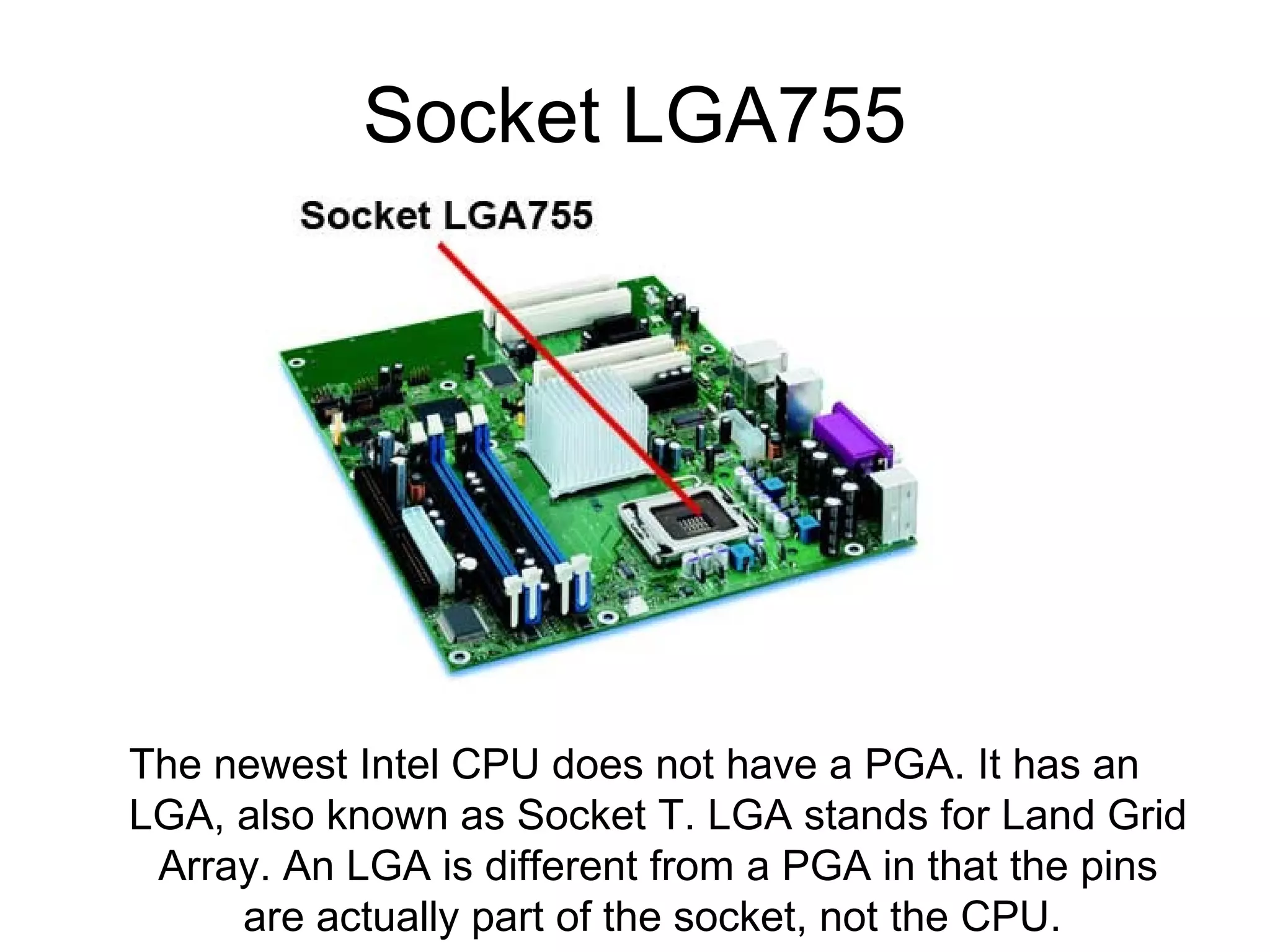Socket LGA755
The newest Intel CPU does not have a PGA. It has an
LGA, also known as Socket T. LGA stands for Land Grid
Array. An LGA is different from a PGA in that the pins
are actually part of the socket, not the CPU.
 