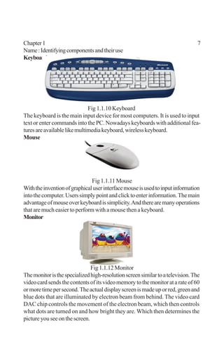 Chapter1 7
Name:Identifyingcomponentsandtheiruse
Keyboard
Fig 1.1.10 Keyboard
The keyboard is the main input device for most computers. It is used to input
text or enter commands into the PC. Nowadays keyboards with additional fea-
turesareavailablelikemultimediakeyboard,wirelesskeyboard.
Mouse
Fig 1.1.11 Mouse
Withtheinventionofgraphicaluserinterfacemouseisusedtoinputinformation
intothecomputer.Userssimplypointandclicktoenterinformation.Themain
advantageofmouseoverkeyboardissimplicity.Andtherearemanyoperations
that are much easier to perform with a mouse then a keyboard.
Monitor
Fig1.1.12Monitor
Themonitoristhespecializedhigh-resolutionscreensimilartoatelevision.The
video card sends the contents of its video memory to the monitor at a rate of 60
ormoretimepersecond.Theactualdisplayscreenismadeuporred,greenand
blue dots that are illuminated by electron beam from behind. The video card
DAC chip controls the movement of the electron beam, which then controls
what dots are turned on and how bright they are. Which then determines the
picture you see on the screen.
 