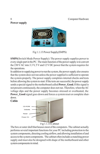 8 ComputerHardware
Power supply
Fig 1.1.13 Power Supply(SMPS)
SMPS(Switch Mode Power Supply): The power supply supplies power to
everysinglepartinthePC.Themainfunctionofthepowersupplyistoconvert
the 230VAC into 3.3 V, 5 V and 12 VDC power that the system requires for
theoperations.
Inadditiontosupplyingpowertorunthesystem,thepowersupplyalsoensures
that the system does not run unless the power supplied is sufficient to operate
the system properly. The power supply completes internal checks and tests
beforeallowingthesystemtostart.Ifthetestsaresuccessful,thepowersupply
sends a special signal to the motherboard called Power_Good.If this signal is
not present continuously, the computer does not run.Therefore, when theAC
voltage dips and the power supply becomes stressed or overheated, the
Power_Good signal goes down and forces a system reset or complete shut-
down.
Cabinet
Fig1.1.14Cabinet
The box or outer shell that houses most of the computers. The cabinet actually
performs several important functions for your PC including protection to the
systemcomponents,directingcoolingairflow,andallowinginstallationofand
accesstothesystemcomponents. Thecabinetoftenincludesamatchingpower
supply and must also be designed with shape of the motherboard and other
systemcomponentsinmind.
 