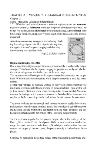 1.2.1What is a multimeter?Ameter is a measuring instrument.An ammeter
measures current, a voltmeter measures the potential difference (voltage) be-
tween two points, and an ohmmeter measures resistance.Amultimeter com-
bines these functions, and possibly some additional ones as well, into a single
instrument.
Amultimetercanservemanypurposesincludingcheck-
ing for voltage signals at different points in a system,
testingtheoutputofthepowersupplyandchecking
forcontinuityinacircuitorcable.
Fig1.2.1DigitalMonitor
Digital multimeter (DMM)?
One simple test that you can perform on a power supply is to check the output
voltages.Thisshowswhetherapowersupplyisoperationcorrectlyandwhether
theoutputvoltagesarewithinthecorrecttolerancerange.
You must measure all voltages with the power supplies connected to a proper
load. Which usually means testing while the power supply is installed in the
system.
Measuring voltage: To measure voltage on the system that is operating you
must use a technique called back probing on the connectors (These are the red,
yellow, orange, black and white wires coming out of power supply).You must
measurethevoltageswhensystemispoweredon.Nearlyalltheconnectorsyou
need to probe have openings in the back where the wires enter the connector.
Themeterleadsarenarrowenoughtofitintotheconnectorbesidethewireand
makecontactwiththemetalterminalinside.Thetechniqueiscalledbackprob-
ing because you are probing the connector from the back.You must use this
backprobingtechniquetoperformallofthefollowingmeasurements.
To test a power supply for the proper output, check the voltage at the
Power_Goodpinfor+3vto+6vofpower.Ifthemeasurementisnotwithinthis
range, the system never sees the Power_Good signal and therefore does not
start or run properly. In most cases, the power supply is bad and must be re-
placed.
Continuebymeasuringthevoltagerangesofthepinsonthemotherboardand
Chapter -2 11
Name:MeasuringVoltagesatdifferentlevels
CHAPTER :2 MEASURING VOLTAGESAT DIFFERENT LEVELS
 