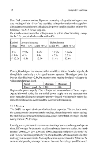 HardDiskpowerconnectors.Ifyouaremeasuringvoltagesfortestingpurposes
any reading within 10 % of the specified voltage is considered acceptable,
althoughmostmanufacturesofhighqualitypowersuppliesspecifiesatighter5%
tolerance. ForATX power supplies,
thespecificationrequiresthatvoltagesmustbewithin5%oftherating,except
forthe3.3vcurrentwhichmustbewithin4%.
Desired Loose tolearance Tighttolerance
Voltage Min (-10%) Max( +8%) Min (-5%) Max( +5%)
+3.3v 2.97v 3.63v 3.135v 3.465v
+/-5.0v 4.5v 5.4v 4.75v 5.25v
+/-12.0v 10.8v 12.9v 11.4v 12.6v
Power_Good signal has tolerances that are different from the other signals, al-
though it is nominally a +5v signal in most systems. The trigger point for
Power_Good is about +2.5v, but most systems require the signal voltage to be
withinthetoleranceslisted.
Signal Minimum Maximum
Power_good+5v 3.0v 6.0v
Replace the power supply if the voltages are measured out of these ranges.
Again,itisworthnotingthatanyandallpowersupplytestsandmeasurements
mustbemadewiththepowersupplyproperlyloaded,whichusuallymeansthat
itmustbeinstalledinasystemandthesystemmustberunning.
2.1.2 Meters
The DMM has a pair of wires called test leads or probes. The test leads make
theconnectionssothatyoucantakereadings,dependingonthemeterssetting;
the probes measure electrical resistance, direct current (DC) voltage, or alter-
natingCurrent(AC)voltage.
Usually, each system-unit measurement settings has several ranges of opera-
tions.DCvoltage,forexample,usuallycanbereadinseveralscales,toamaxi-
mum of 200mv, 2v, 20v, 200v and 1000v. Because computers use both +5v
and +12v for various operations you should use the 20v maximum scale for
making your measurements. Making these measurements on the 200mv or 2v
scale would possibly damage the meter because the voltage would be much
12 ComputerHardware
 