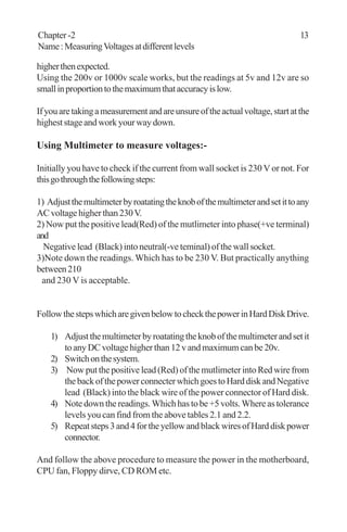 Chapter -2 13
Name:MeasuringVoltagesatdifferentlevels
higherthenexpected.
Using the 200v or 1000v scale works, but the readings at 5v and 12v are so
smallinproportiontothemaximumthataccuracyislow.
Ifyouaretakingameasurementandareunsureoftheactualvoltage,startatthe
higheststageandworkyourwaydown.
Using Multimeter to measure voltages:-
Initially you have to check if the current from wall socket is 230 V or not. For
thisgothroughthefollowingsteps:
1) Adjustthemultimeterbyroatatingtheknobofthemultimeterandsetittoany
ACvoltagehigherthan230V.
2) Now put the positive lead(Red) of the mutlimeter into phase(+ve terminal)
and
Negative lead (Black) into neutral(-ve teminal) of the wall socket.
3)Note down the readings. Which has to be 230 V. But practically anything
between210
and 230 V is acceptable.
FollowthestepswhicharegivenbelowtocheckthepowerinHardDiskDrive.
1) Adjustthemultimeterbyroatatingtheknobofthemultimeterandsetit
toanyDCvoltagehigherthan12vandmaximumcanbe20v.
2) Switchonthesystem.
3) Now put the positive lead (Red) of the mutlimeter into Red wire from
thebackofthepowerconnecterwhichgoestoHarddiskandNegative
lead (Black) into the black wire of the power connector of Hard disk.
4) Note down the readings. Which has to be +5 volts. Where as tolerance
levels you can find from the above tables 2.1 and 2.2.
5) Repeatsteps3and4fortheyellowandblackwiresofHarddiskpower
connector.
And follow the above procedure to measure the power in the motherboard,
CPU fan, Floppy dirve, CD ROM etc.
 