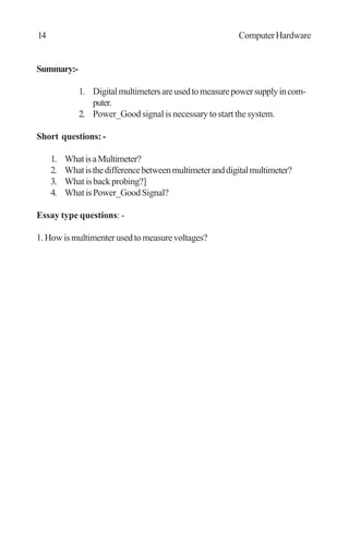Summary:-
1. Digitalmultimetersareusedtomeasurepowersupplyincom-
puter.
2. Power_Good signal is necessary to start the system.
Short questions: -
1. WhatisaMultimeter?
2. Whatisthedifferencebetweenmultimeteranddigitalmultimeter?
3. Whatisbackprobing?]
4. WhatisPower_GoodSignal?
Essay type questions: -
1.Howismultimenterusedtomeasurevoltages?
14 ComputerHardware
 