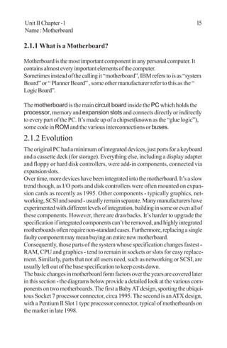 Unit II Chapter -1 15
Name:Motherboard
2.1.1 What is a Motherboard?
Motherboardisthemostimportantcomponentinanypersonalcomputer.It
containsalmosteveryimportantelementsofthecomputer.
Sometimesinsteadofthecallingit“motherboard”,IBMreferstoisas“system
Board” or “ Planner Board” , some other manufacturer refer to this as the “
LogicBoard”.
The motherboard is the main circuit board inside the PC which holds the
processor, memory and expansion slots and connects directly or indirectly
to every part of the PC. It’s made up of a chipset(known as the “glue logic”),
some code in ROM and the various interconnections orbuses.
2.1.2 Evolution
TheoriginalPChadaminimumofintegrateddevices,justportsforakeyboard
and a cassette deck (for storage). Everything else, including a display adapter
and floppy or hard disk controllers, were add-in components, connected via
expansionslots.
Overtime,moredeviceshavebeenintegratedintothemotherboard.It’saslow
trend though, as I/O ports and disk controllers were often mounted on expan-
sion cards as recently as 1995. Other components - typically graphics, net-
working,SCSIandsound-usuallyremainseparate.Manymanufacturershave
experimentedwithdifferentlevelsofintegration,buildinginsomeorevenallof
these components. However, there are drawbacks. It’s harder to upgrade the
specificationifintegratedcomponentscan’tberemoved,andhighlyintegrated
motherboardsoftenrequirenon-standardcases.Furthermore,replacingasingle
faultycomponentmaymeanbuyinganentirenewmotherboard.
Consequently, those parts of the system whose specification changes fastest -
RAM, CPU and graphics - tend to remain in sockets or slots for easy replace-
ment. Similarly, parts that not all users need, such as networking or SCSI, are
usually left out of the base specification to keep costs down.
Thebasicchangesinmotherboardformfactorsovertheyearsarecoveredlater
in this section - the diagrams below provide a detailed look at the various com-
ponents on two motherboards.The first a BabyATdesign, sporting the ubiqui-
tous Socket 7 processor connector, circa 1995. The second is anATX design,
with a Pentium II Slot 1 type processor connector, typical of motherboards on
themarketinlate1998.
 