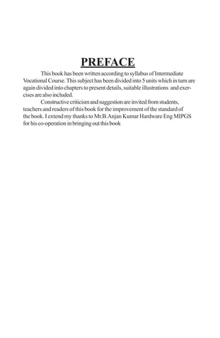 PREFACE
ThisbookhasbeenwrittenaccordingtosyllabusofIntermediate
VocationalCourse.Thissubjecthasbeendividedinto5unitswhichinturnare
againdividedintochapterstopresentdetails,suitableillustrations andexer-
cisesarealsoincluded.
Constructivecriticismandsuggestionareinvitedfromstudents,
teachers and readers of this book for the improvement of the standard of
the book. I extend my thanks to Mr.B.Anjan Kumar Hardware Eng MIPGS
forhisco-operationinbringingoutthisbook
 
