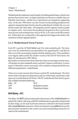 Chapter -1 17
Name:Motherboard
Motherboarddevelopmentconsistslargelyofisolatingperformance-criticalcom-
ponentsfromslowerones.Ashigherspeeddevicesbecomeavailable,theyare
linked by faster buses - and the lower-speed buses are relegated to supporting
roles. In the late 1990s there was also trend towards putting peripherals de-
signedasintegratedchipsdirectlyontothemotherboard.Initiallythiswascon-
finedtoaudioandvideochips-obviatingtheneedforseparatesoundorgraph-
ics adapter cards - but in time the peripherals integrated in this way became
more diverse and included items such as SCSI, LAN and even RAID control-
lers. While there are cost benefits to this approach the biggest downside is the
restrictionoffutureupgradeoptions.
2.1.2 Motherboard Form Factors
Early PCs used theAT form factor and 12in wide motherboards. The sheer
size of anAT motherboard caused problems for upgrading PCs and did not
allow use of the increasingly popular slimline desktop cases. These problems
were largely addressed by the smaller version of the fullAT form factor, the
BabyAT,introducedin1989.Whilst
thisremainsacommonformfactor,therehavebeenseveralimprovementssince.
All designs are open standards and as such don’t require certification.Aconse-
quence is that there can be some quite wide variation in design detail between
differentmanufacturers’motherboards
There are several common form factors used for PC motherboards. The form
factorsrefertothephysicaldimensionsandsizeoftheboard,anddictateswhat
typecaseismotherboardwillfitinto.ThePCmotherboardformfactorsgener-
allyavailableincludethefollowing.
Baby–AT NLX
LPX Backplanesystems
ATX Proprietarydesigns
BAT(Baby–AT)
The BabyAT (BAT) format reduced the dimensions of the motherboard to a
typical9inwideby10inlong,andBATmotherboardsaregenerallycharacterised
by their shape, anAT-style keyboard connector soldered to the board and se-
rialandparallel portconnectorswhichareattachedusingcablesbetweenthe
physical ports mounted on the system case and corresponding connectors lo-
cated on the motherboard.
 