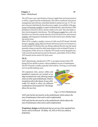 Chapter -1 19
Name : Motherboard
TheATX uses a new specification of power supply that can be powered on
or off by a signal from the motherboard. This allows notebook-style power
management and software-controlled shutdown and power-up.A3.3Vout-
putisalsoprovideddirectlyfromthepowersupply.Accessibilityofthepro-
cessorandmemorymodulesisimproveddramatically,andrelocationofthe
peripheral connectors allows shorter cables to be used. This also helps re-
duce electromagnetic interference. TheATX power supply has a side vent
that blows air from the outside directly across the processor and memory
modules,allowingpassiveheatsinkstobeusedinmostcases,therebyreduc-
ingsystemnoise.
Mini-ATX is simply a smaller version of a full-sizedATX board. On both
designs, parallel, serial, PS/2 keyboard and mouse ports are located on a
double-height I/O shield at the rear. Being soldered directly onto the board
generallymeansnoneedforcableinterconnectstotheon-boardI/Oports.A
consequence of this, however, is that theATX needs a newly designed case,
with correctly positioned cut-outs for the ports, and neitherATX no Mini-
ATX boards can be used inAT-style cases.
NLX
Intel’s NLX design, introduced in 1997, is an improvement on the LPX
designforlow-profilesystems,withanemphasisoneaseofmaintenance.
TheNLXformatissmaller,typically8.8inwideby13inlong,sowellsuited
for low-profile desktop cases.
All expansion slots, power cables and
peripheral connectors are located on an
edge-mounted riser card, allowing simple
removal of the main motherboard, which is
mountedonrailsinthechassis.Itusesafull-
width I/O shield to allow for different
combinations of rear-panel I/O. The design
allows for use of an
Fig 2.1.6 NLX Motherboard
AGP card, but the slot must be on the motherboard, which reduces the
easeofmaintenancewhensuchacardisimplemented.
AGP card, but the slot must be on the motherboard, which reduces the
easeofmaintenancewhensuchacardisimplemented.
Proprietary designs motherboards that are not one of the standard form
factors such as Fullsized –AT, Baby-AT,ATX or NLX are called as
proprietary.
 
