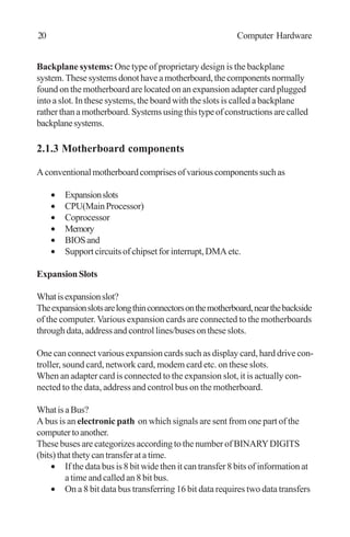 Backplane systems: One type of proprietary design is the backplane
system.Thesesystemsdonothaveamotherboard,thecomponentsnormally
found on the motherboard are located on an expansion adapter card plugged
into a slot. In these systems, the board with the slots is called a backplane
ratherthanamotherboard.Systemsusingthistypeofconstructionsarecalled
backplanesystems.
2.1.3 Motherboard components
Aconventionalmotherboardcomprisesofvariouscomponentssuchas
• Expansionslots
• CPU(MainProcessor)
• Coprocessor
• Memory
• BIOSand
• Supportcircuitsofchipsetforinterrupt,DMAetc.
ExpansionSlots
Whatisexpansionslot?
Theexpansionslotsarelongthinconnectorsonthemotherboard,nearthebackside
of the computer. Various expansion cards are connected to the motherboards
through data, address and control lines/buses on these slots.
One can connect various expansion cards such as display card, hard drive con-
troller, sound card, network card, modem card etc. on these slots.
When an adapter card is connected to the expansion slot, it is actually con-
nected to the data, address and control bus on the motherboard.
WhatisaBus?
A bus is an electronic path on which signals are sent from one part of the
computertoanother.
These buses are categorizes according to the number of BINARYDIGITS
(bits)thatthetycantransferatatime.
• If the data bus is 8 bit wide then it can transfer 8 bits of information at
a time and called an 8 bit bus.
• On a 8 bit data bus transferring 16 bit data requires two data transfers
20 Computer Hardware
 