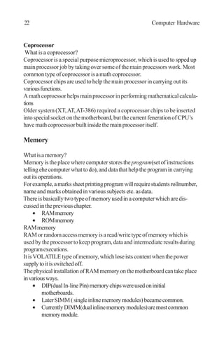 Coprocessor
What is a coprocessor?
Coprocessor is a special purpose microprocessor, which is used to spped up
main processor job by taking over some of the main processors work. Most
common type of coprocessor is a math coprocessor.
Coprocessor chips are used to help the main processor in carrying out its
variousfunctions.
Amathcoproessorhelpsmainprocessorinperformingmathematicalcalcula-
tions
Older system (XT,AT,AT-386) required a coprocessor chips to be inserted
into special socket on the motherboard, but the current feneration of CPU’s
havemathcoprocessorbuiltinsidethemainprocessoritself.
Memory
Whatisamemory?
Memory is the place where computer stores the program(set of instructions
tellingehecomputerwhattodo),anddatathathelptheprogramincarrying
outitsoperations.
Forexample,amarkssheetprintingprogramwillrequirestudentsrollnumber,
name and marks obtained in various subjects etc. as data.
There is basically two type of memory used in a computer which are dis-
cussedinthepreviouschapter.
• RAMmemory
• ROMmemory
RAMmemory
RAM or random access memory is a read/write type of memory which is
used by the processor to keep program, data and intermediate results during
programexecutions.
ItisVOLATILEtypeofmemory,whichloseistscontentwhenthepower
supplytoitisswitchedoff.
ThephysicalinstallationofRAMmemoryonthemotherboardcantakeplace
invariousways.
• DIP(dualIn-linePin)memorychipswereusedoninitial
motherboards.
• LaterSIMM(singleinlinememorymodules)becamecommon.
• CurrentlyDIMM(dualinlinememorymodules)aremostcommon
memorymodule.
22 Computer Hardware
 