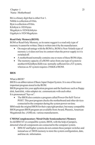 Bit is a binary digit that is either 0 or 1.
Nibbleiscollectionof4bits.
Byteiscollectionof8bits.
Kilobyteis1024bytes
Megabyteis1024Kilobytes
Gigabyteis1024Megabytes
Read Only Memory(ROM)
ROM or Read Only Memory, as its name suggest is a read only type of
memoryitcannotbewritten.Dataiswrittenintoitbythemanufacturer.
• On major advantage with the ROM is, ROM is Non-Volatile type of
memory i.e it does not lose its content when the power supply to it is
switchedoff.
• A motherboard normally contains one or more of these ROM chips.
• The memory capacity of a ROM varies from one type of system to
another.64KiloByte(KB)was normallysufficientforaXTsystem,
whereas asATsystem requires 256KB of ROM.
BIOS
WhatisBIOS?
BIOS is an abbreviation if Basic Input Output System. It is one of the most
importantprogramstoredintheROM.
BIOS program lets your application program and the hardware such as floppy
disk, hard disk, video adapter etc. communicate with each other.
Itispronounced“bye-os”.
• The BIOS also contains a program called Power-On-Self-Test or
POST.This post program checks the motherboard and other devices
connectedtothecomputerduringthesystempower-ontime.
IBMmadetheoriginalBIOSfortheircopyrightproduct,butmanycompatible
BIOS program BIOS program are available fromAward, Phoenix,American
MegatrendsInc.(AMI)etc.variousmanufacturers.
CMOS(Complementary Metal Oxide Semiconductor) Memory
In old IBM XT or compatible system, BIOS, with the help of jumpers,
detected what all components are connected to the computer system.
• IBMATand higher systems do not contain these jumper switches and
instead use a CMOS memory to store the system configuration, date,
andtimeetc.information.
Chapter -1 23
Name:Motherboard
 