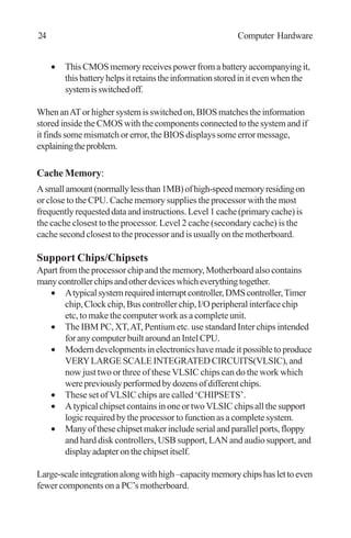 • ThisCMOSmemoryreceivespowerfromabatteryaccompanyingit,
thisbatteryhelpsitretainstheinformationstoredinitevenwhenthe
systemisswitchedoff.
WhenanATorhighersystemisswitchedon,BIOSmatchestheinformation
stored inside the CMOS with the components connected to the system and if
it finds some mismatch or error, the BIOS displays some error message,
explainingtheproblem.
Cache Memory:
Asmallamount(normallylessthan1MB)ofhigh-speedmemoryresidingon
or close to the CPU. Cache memory supplies the processor with the most
frequentlyrequesteddataandinstructions.Level1cache(primarycache)is
the cache closest to the processor. Level 2 cache (secondary cache) is the
cache second closest to the processor and is usually on the motherboard.
Support Chips/Chipsets
Apart from the processor chip and the memory, Motherboard also contains
manycontrollerchipsandotherdeviceswhicheverythingtogether.
• Atypicalsystemrequiredinterruptcontroller,DMScontroller,Timer
chip,Clockchip,Buscontrollerchip,I/Operipheralinterfacechip
etc, to make the computer work as a complete unit.
• The IBM PC, XT,AT, Pentium etc. use standard Inter chips intended
foranycomputerbuiltaroundanIntelCPU.
• Moderndevelopmentsinelectronicshavemadeitpossibletoproduce
VERYLARGESCALEINTEGRATEDCIRCUITS(VLSIC),and
now just two or three of these VLSIC chips can do the work which
werepreviouslyperformedbydozensofdifferentchips.
• These set of VLSIC chips are called ‘CHIPSETS’.
• A typical chipset contains in one or two VLSIC chips all the support
logic required by the processor to function as a complete system.
• Manyofthesechipsetmakerincludeserialandparallelports,floppy
and hard disk controllers, USB support, LAN and audio support, and
displayadapteronthechipsetitself.
Large-scaleintegrationalongwithhigh–capacitymemorychipshaslettoeven
fewer components on a PC’s motherboard.
24 Computer Hardware
 