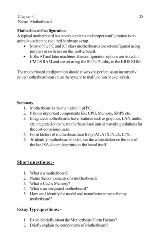 MotherboardConfiguration
A typical motherboard has several options and proper configuration is re-
quired to select the required hardware setup.
• Most of the PC and XT class motherboards are set/configured using
jumpersorswitchesonthemotherboard.
• IntheATandlatermachines,theconfigurationoptionsarestoredin
CMOS RAM and are set using the SETUP utility in the BIOS ROM.
Themotherboardconfigurationshouldalwaysbeperfect,asanincorrectly
setup motherboard can cause the system to malfunction or even crash.
Summary
1. MotherboardisthemaincircuitofPC.
2. It holds important components like CPU, Memory, SMPS etc.
3. Integrated motherboards have features such as graphics, LAN, audio,
etcintegratedontothemotherboardandaimatprovidingsolutionsfor
thecost-conscioususers.
4. Form factors of motherboard are Baby-AT,ATX, NLX, LPX.
5. To identify motherboard model, see the white sticker on the side of
the last ISA slot or the prints on the board itself.
Short questions :-
1. Whatisamotherboard?
2. Name the components of a motherboard?
3. WhatisCacheMemory?
4. Whatisanintegratedmotherboard?
5. HowcanIidentifythemodelandmanufacturernameformy
motherboard?
Essay Type questions: -
1. ExplainbrieflyabouttheMotherboardFormFactors?
2. BrieflyexplainthecomponentsofMotherboard?
Chapter -1 25
Name:Motherboard
 