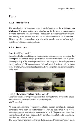 Ports
2.2.1 Introduction
ThemostbasiccommunicationportsinanyPCsystemarethe serialandpar-
allelports.Theserialportswereoriginallyusedfordevicesthatmustcommu-
nicatebi-directionalwiththesystem.Suchdevicesincludemodems,mice,scan-
nersandanyotherdevicesthat“talkto”andreceiveinformationfromthePC.
Newer parallel port standards now allow the parallel port to perform high-
speedbi-directionalcommunications.
1.2.2 Serial ports
HowSerialPortswork?
Consideredtobeoneofthemostbasicexternalconnectionstoacomputer,the
serialporthasbeenanintegralpartofmostcomputersformorethan20years.
Althoughmanyofthenewersystemshavedoneawaywiththeserialportcom-
pletelyinfavorofUSBconnections,mostmodemsstillusetheserialport,asdo
someprinters,PDAsanddigitalcameras.Fewcomputershavemorethantwo
serialports.
Fig 2.2.1Two serial ports on the back of a PC
Essentially, serial ports provide a standard connector and protocol to let you
attach devices, such as modems, to your computer.
UART Needed
All computer operating systems in use today support serial ports, because
serial ports have been around for decades. Parallel ports are a more recent
invention and are much faster than serial ports. USB ports are only a few
years old, and will likely replace both serial and parallel ports completely
over the next several years.
Thename“serial”comesfromthefactthataserialport“serializes”data.Thatis,
26 Computer Hardware
 