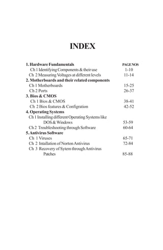INDEX
1.HardwareFundamentals PAGENOS
Ch1IdentifyingComponents&theiruse 1-10
Ch 2 MeasuringVoltages at different levels 11-14
2. Motherboards and their related components
Ch 1 Motherboards 15-25
Ch 2 Ports 26-37
3. Bios & CMOS
Ch 1 Bios & CMOS 38-41
Ch 2 Bios features & Configration 42-52
4. Operating Systems
Ch1InstallingdifferentOperatingSystemslike
DOS&Windows 53-59
Ch 2 Troubleshooting through Software 60-64
5.AntivirusSoftware
Ch 1 Viruses 65-71
Ch 2 Intallation of NortonAntivirus 72-84
Ch 3 Recovery of Sytem throughAntivirus
Patches 85-88
 