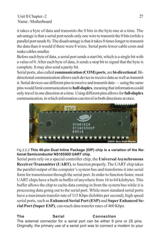 Unit II Chapter -2 27
Name:Motherboard
it takes a byte of data and transmits the 8 bits in the byte one at a time. The
advantageisthataserialportneedsonlyonewiretotransmitthe8bits(whilea
parallelportneeds8).Thedisadvantageisthatittakes8timeslongertotransmit
the data than it would if there were 8 wires. Serial ports lower cable costs and
makecablessmaller.
Beforeeachbyteofdata,aserialportsendsastartbit,whichisasinglebitwith
a value of 0.After each byte of data, it sends a stop bit to signal that the byte is
complete. It may also send a parity bit.
Serialports,alsocalledcommunication(COM)ports,arebi-directional.Bi-
directionalcommunicationallowseachdevicetoreceivedataaswellastransmit
it.Serialdevicesusedifferentpinstoreceiveandtransmitdata—usingthesame
pinswouldlimitcommunicationtohalf-duplex,meaningthatinformationcould
onlytravelinonedirectionatatime.Usingdifferentpinsallowsforfull-duplex
communication,inwhichinformationcantravelinbothdirectionsatonce.
Fig 2.2.2 This 40-pin Dual Inline Package (DIP) chip is a variation of the Na-
tional Semiconductor NS16550D UART chip.
Serial ports rely on a special controller chip, the UniversalAsynchronous
Receiver/Transmitter(UART), to function properly.The UART chip takes
the parallel output of the computer’s system bus and transforms it into serial
form for transmission through the serial port. In order to function faster, most
UART chips have a built-in buffer of anywhere from 16 to 64 kilobytes. This
buffer allows the chip to cache data coming in from the system bus while it is
processing data going out to the serial port. While most standard serial ports
have a maximum transfer rate of 115 Kbps (kilobits per second), high speed
serial ports, such as Enhanced Serial Port (ESP) and Super Enhanced Se-
rial Port (Super ESP), can reach data transfer rates of 460 Kbps.
The Serial Connection
The external connector for a serial port can be either 9 pins or 25 pins.
Originally, the primary use of a serial port was to connect a modem to your
 