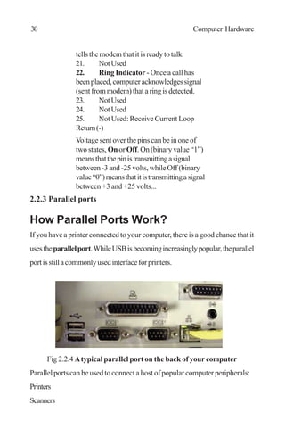 tellsthemodemthatitisreadytotalk.
21. NotUsed
22. Ring Indicator - Once a call has
beenplaced,computeracknowledgessignal
(sentfrommodem)thataringisdetected.
23. NotUsed
24. NotUsed
25. Not Used: Receive Current Loop
Return(-)
Voltage sent over the pins can be in one of
two states, On or Off. On (binary value “1”)
meansthatthepinistransmittingasignal
between -3 and -25 volts, while Off (binary
value“0”)meansthatitistransmittingasignal
between +3 and +25 volts...
2.2.3 Parallel ports
How Parallel Ports Work?
If you have a printer connected to your computer, there is a good chance that it
usestheparallelport.WhileUSBisbecomingincreasinglypopular,theparallel
portisstillacommonlyusedinterfaceforprinters.
Fig 2.2.4 Atypical parallel port on the back of your computer
Parallel ports can be used to connect a host of popular computer peripherals:
Printers
Scanners
30 Computer Hardware
 
