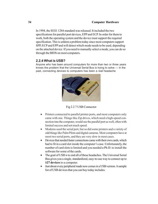 In 1994, the IEEE 1284 standard was released. It included the two
specifications for parallel port devices, EPPand ECP. In order for them to
work, both the operating system and the device must support the required
specification. This is seldom a problem today since most computers support
SPP, ECPand EPPand will detect which mode needs to be used, depending
on the attached device. If you need to manually select a mode, you can do so
through the BIOS on most computers.
2.2.4 What is USB?
Anyone who has been around computers for more than two or three years
knows the problem that the Universal Serial Bus is trying to solve — in the
past, connecting devices to computers has been a real headache
Fig 2.2.7 USB Connector
• Printers connected to parallel printer ports, and most computers only
came with one. Things like Zip drives, which need a high-speed con-
nectionintothecomputer,wouldusetheparallelportaswell,oftenwith
limited success and not much speed.
• Modems used the serial port, but so did some printers and a variety of
oddthingslikePalmPilotsanddigitalcameras.Mostcomputershaveat
most two serial ports, and they are very slow in most cases.
• Devicesthatneededfasterconnectionscamewiththeirowncards,which
had to fit in a card slot inside the computer’s case. Unfortunately, the
number of card slots is limited and you needed a Ph.D. to install the
software for some of the cards.
• The goal of USB is to end all of these headaches. The Universal Serial
Bus gives you a single, standardized, easy-to-use way to connect up to
127 devices to a computer.
• JustabouteveryperipheralmadenowcomesinaUSBversion.Asample
listofUSBdevicesthatyoucanbuytodayincludes:
34 Computer Hardware
 