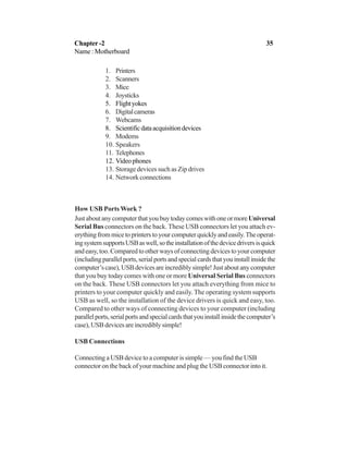 1. Printers
2. Scanners
3. Mice
4. Joysticks
5. Flightyokes
6. Digitalcameras
7. Webcams
8. Scientificdataacquisitiondevices
9. Modems
10. Speakers
11. Telephones
12. Videophones
13. Storage devices such as Zip drives
14. Networkconnections
How USB Ports Work ?
JustaboutanycomputerthatyoubuytodaycomeswithoneormoreUniversal
Serial Bus connectors on the back. These USB connectors let you attach ev-
erythingfrommicetoprinterstoyourcomputerquicklyandeasily.Theoperat-
ingsystemsupportsUSBaswell,sotheinstallationofthedevicedriversisquick
andeasy,too.Comparedtootherwaysofconnectingdevicestoyourcomputer
(includingparallelports,serialportsandspecialcardsthatyouinstallinsidethe
computer’scase),USBdevicesareincrediblysimple!Justaboutanycomputer
that you buy today comes with one or more Universal Serial Bus connectors
on the back. These USB connectors let you attach everything from mice to
printers to your computer quickly and easily. The operating system supports
USB as well, so the installation of the device drivers is quick and easy, too.
Compared to other ways of connecting devices to your computer (including
parallelports,serialportsandspecialcardsthatyouinstallinsidethecomputer’s
case),USBdevicesareincrediblysimple!
USB Connections
Connecting a USB device to a computer is simple — you find the USB
connector on the back of your machine and plug the USB connector into it.
Chapter -2 35
Name : Motherboard
 