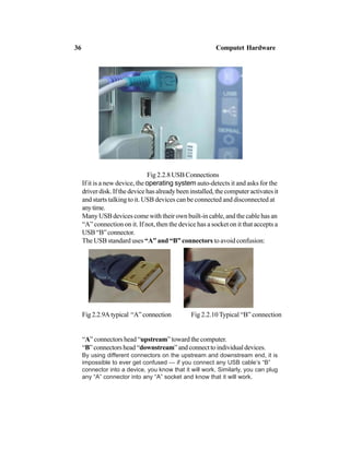 Fig 2.2.8 USB Connections
If it is a new device, the operating system auto-detects it and asks for the
driver disk. If the device has already been installed, the computer activates it
and starts talking to it. USB devices can be connected and disconnected at
anytime.
Many USB devices come with their own built-in cable, and the cable has an
“A” connection on it. If not, then the device has a socket on it that accepts a
USB“B”connector.
The USB standard uses “A” and “B” connectors to avoid confusion:
Fig2.2.9Atypical “A”connection Fig 2.2.10 Typical “B” connection
“A” connectors head “upstream” toward the computer.
“B”connectorshead“downstream”andconnecttoindividualdevices.
By using different connectors on the upstream and downstream end, it is
impossible to ever get confused — if you connect any USB cable’s “B”
connector into a device, you know that it will work. Similarly, you can plug
any “A” connector into any “A” socket and know that it will work.
36 Computet Hardware
 