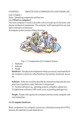 Unit1.Chapter1 1
Name:Identifyingcomponentsandtheiruse
1.1.1 What is a computer?
The term computer is used to describe a device made up of electronic and
electro mechanical components. The computer itself cannot perform any task
and is referred to as hardware.
Acomputersystemconsistsofthreeelements.
Fig 1.1.1 Components of a Computer System
1. Hardware
2. Software
3. People
Hardware:Thephysicalcomponentswhichyoucansee,touchandfeelin
the computer system are called hardware Eg monitor, keyboard, mouse
etc.
Software : Software is used to describe the instructions that tells the com-
puter how to perform a task. Software is categorized
1) System softwares ( eg . operating systems, compilers, editors etc)
2) Application softwares ( MS-word, excel, accounting packages etc)
People : People who operate the computer and also create computer soft-
wareinstructions.
1.1.2Computerhardware
Basic components in a computer system are central processing unit (CPU),
memory,theinputdeviceandoutputdevice.
CHAPTER1 IDENTIFYING COMPONENTSAND THEIR USE
 
