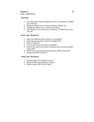 Summary:
1. The main type of ports available on a PC are Serial port, Parallel
port, USB port.
2. Serial port allows you to connect to Mouse, Modem etc.
3. Parallel port allows you to connect to Printers.
4. USB allows you to connect you to Webcam, Videophones, Scan-
ners etc.
Short Type Questions:
1. Name the different types of ports in a Computer?
2. Name few devices that connect to Parallel Port?
3. What is USB port?
4. In how many forms serial port is available?
5. What is the maximum number of devices which you can connect
using USB?
6. What is the use of USB ‘A’ connector and USB ‘B’ connector?
7. Expand ECP, EPP and SPP?
Essay type Questions:
1. Explain briefly how serial port works?
2. Explain briefly how parallel port works?
3. Explain about UART and its need?
Chapter -2 37
Name : Motherboard
 