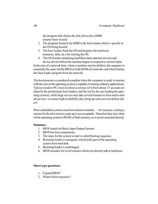 the program that checks the disk drives for a MBR
(master boot record).
2. The program foundattheMBRisthe boot loaderwhichis specific to
the OS being booted.
3. The boot loader finds the OS and prepares the hardware
(memory, disk, etc.) for starting the OS.
4. TheOSfinishesinitializingitselfthenstartsoptionalservicesand
devicedriversbeforethemachinebeginstorespondto normal input.
Inthecaseofa network boot,whereamachinemaybediskless,the sequence is
essentiallythesame,buttheBIOSisintheROMofa network cardwhichfetches
the boot loader program fromthe network.
Thebootprocessisconsideredcompletewhenthecomputerisreadytointeract
withtheuserortheoperatingsystemiscapableofrunningordinaryapplications.
Typical modern PCs boot in about a minute (of which about 15 seconds are
taken by the preliminary boot loaders, and the rest by the one loading the oper-
ating system), while large servers may take several minutes to boot and to start
allservices-toensurehighavailability,theybringupsomeservicesbeforeoth-
ers.
Most embedded systems must boot almost instantly — for instance, waiting a
minuteforthetelevisiontocomeupisnotacceptable.Thereforetheyhavetheir
wholeoperatingsysteminROMorflashmemory,soitcanbeexecuteddirectly.
Summary:
1. BIOS stands for Basic Input Output System.
2. BIOS has four components.
3. The steps for the system to start is called booting sequence.
4. Bootstrap loader is a program, which pulls part of the operating
systemfromharddisk.
5. Bootstraploaderismultistaged.
6. BIOSincludeslowlevelroutineswhichcandirectlytalktohardware.
Short type questions:
1. Expand BIOS?
2. What is boot sequence?
40 Computer Hardware
 