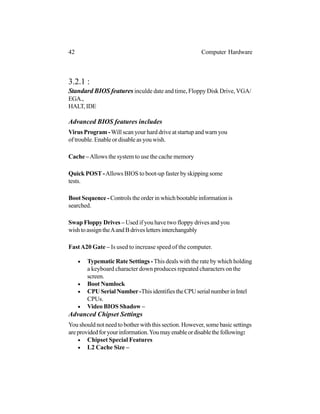 figuration
3.2.1 :
Standard BIOS features inculde date and time, Floppy Disk Drive, VGA/
EGA.,
HALT,IDE
Advanced BIOS features includes
Virus Program -Will scan your hard drive at startup and warn you
of trouble. Enable or disable as you wish.
Cache –Allows the system to use the cache memory
Quick POST -Allows BIOS to boot-up faster by skipping some
tests.
Boot Sequence - Controls the order in which bootable information is
searched.
Swap Floppy Drives – Used if you have two floppy drives and you
wishtoassigntheAandBdriveslettersinterchangably
FastA20 Gate – Is used to increase speed of the computer.
• Typematic Rate Settings -This deals with the rate by which holding
a keyboard character down produces repeated characters on the
screen.
• Boot Numlock
• CPUSerialNumber-ThisidentifiestheCPUserialnumberinIntel
CPUs.
• Video BIOS Shadow –
Advanced Chipset Settings
You should not need to bother with this section. However, some basic settings
areprovidedforyourinformation.Youmayenableordisablethefollowing:
• Chipset Special Features
• L2 Cache Size –
42 Computer Hardware
 