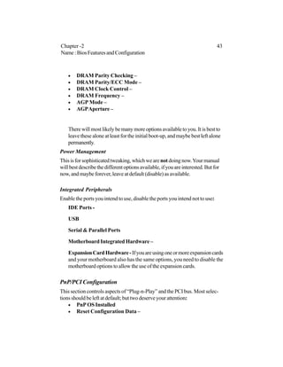 • DRAM Parity Checking –
• DRAM Parity/ECC Mode –
• DRAM Clock Control –
• DRAM Frequency –
• AGP Mode –
• AGPAperture –
There will most likely be many more options available to you. It is best to
leave these alone at least for the initial boot-up, and maybe best left alone
permanently.
Power Management
Thisisforsophisticatedtweaking,whichwearenotdoingnow.Yourmanual
willbestdescribethedifferentoptionsavailable,ifyouareinterested.Butfor
now, and maybe forever, leave at default (disable) as available.
Integrated Peripherals
Enable the ports you intend to use, disable the ports you intend not to use:
IDE Ports -
USB
Serial & Parallel Ports
Motherboard Integrated Hardware –
ExpansionCardHardware-Ifyouareusingoneormoreexpansioncards
and your motherboard also has the same options, you need to disable the
motherboard options to allow the use of the expansion cards.
PnP/PCI Configuration
This section controls aspects of “Plug-n-Play” and the PCI bus. Most selec-
tions should be left at default; but two deserve your attention:
• PnP OS Installed
• Reset Configuration Data –
Chapter -2 43
Name:BiosFeaturesandConfiguration
 