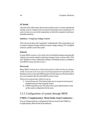 PC Health
Alsoknownbyothernames,thissectionmonitorssomeverybasicoperational
settings, such as voltage levels, fan speed, internal processor temperature. In
some versions you can set the temperature at which the computer would auto-
maticallyshutdown.
SoftMenu / Frequency-Voltage Control
Thisisforusebythosewith“jumperless”motherboards.Thissectionallowsyou
to control computer settings related to minute voltage settings, CPU multiplier
selection, and the system bus speed.
Defaults
In many BIOS versions, a few clicks will set all default settings automatically
without your need to attend to individual settings. Some versions offer “Fail-
safe”defaultsaswellas“Optimized”defaults.IfaDefaultsectionisavailablein
your BIOS version, feel free to use it.
Passwords
Many BIOS versions have a Password section to allow for the use of pass-
words. If you use it, be very sure to record your password somewhere safe.
Shouldyoulooseit,theentireBIOSsystemwilllockandyouwillonlybeableto
use your computer after the entire BIOS system is reset.
There are two passwords, which we can set.
1) System Password: This feature helps user to set password to protect
unauthorizedusersfromusingthesystem.
2) CMOS setup Password: This allows the system administrator to only
setthesystemconfigurationfortheusers.
3.2.2 Configuration of system through BIOS
CMOS ( Complementary Metal Oxide Semi-Conductor) :
You can change hardware configurations that are stored in the CMOS, or
ComplementaryMetalOxideSemiconductor.
44 Computer Hardware
 