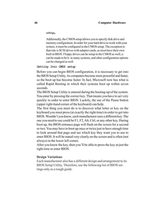 settings,
Additionally, the CMOS setup allows you to specify disk drive and
memory configuration. In order for your hard drive to work with your
system, it must be configured in the CMOS setup. The exception to
that rule is SCSI drives with adaptor cards, as most have their own
built in BIOS. Floppy drives can be setup in the CMOS as well; a:
can be made to be b: in many systems, and other configuration options
can be changed as well.
Getting Into CMOS setupGetting Into CMOS setupGetting Into CMOS setupGetting Into CMOS setupGetting Into CMOS setup
Before you can begin BIOS configuration, it is necessary to get into
the BIOS Setup Utility.As computers become more powerful and faster,
so the boot up has become faster. In fact, Microsoft now has what is
called Rapid Booting in which their systems boot up within seven
seconds.
The BIOS Setup Utility is entered during the booting-up of the system.
You enter by pressing the correct key. That means you have to act very
quickly in order to enter BIOS. Luckily, the use of the Pause button
(upper right-hand corner of the keyboard) can help.
The first thing you must do is to discover what letter or key on the
keyboard you must press (at exactly the right time) in order to get into
BIOS.Wouldn’t you know, each manufacturer uses a different key. The
one you need to use could be F1, F2,Alt, Ctrl, or any other key. During
boot up, the BIOS entrance page will flash on the screen for a second
or two.You may have to boot up once or twice just to have enough time
to look around that page and see which key they want you to use to
enter BIOS. It will be stated very clearly on the screen and is often (not
always) in the lower left corner.
After you know the key, then you’ll be able to press the key at just the
right time to enter BIOS.
Design Variations
Each manufacturer also has a different design and arrangement to its
BIOS Setup Utility. Therefore, use the following list of BIOS set-
tings only as a rough guide.
46 Computer Hardware
 