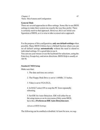 General Rule
There are several approaches to Bios settings. Some like to use BIOS
settings to make their system run exactly the way they prefer. There
is certainly merit to that approach. However, this is an initial con-
figuration of BIOS, so it is wise to take a conservative approach.
For the purpose of this configuration, only use default settings when
possible. Many BIOS Utilities have a Default Section where you can
set all default settings automatically without the need to attend to
individual settings. It’s a good idea to use it.
You can use your mouse or use the keyboard for selections, using the
Enter key, Escape key, and arrow directions. BIOS Help is usually at
Alt+H.
Standard CMOS Setup
Make sure that:
1. The date and time are correct.
2. The Floppy Disk Drive is set to 1.44MB, 3.5 inches.
3. Video is set to VGA/EGA.
4. In HALT select ON to stop the PC from repeatedly
rebooting.
5. Set IDE for Auto-Detection. IDE will either be on
the setup menu or on its own menu.(Only some BIOS
have this.) Perform an IDEAuto-Detection now.
Advanced BIOS Settings
The following can be enabled or disabled.At least for now, we sug-
Chapter -2 47
Name:BiosFeaturesandConfiguration
 
