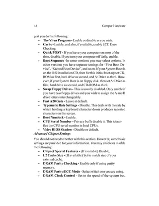 gest you do the following:
• The Virus Program - Enable or disable as you wish.
• Cache - Enable; and also, if available, enable ECC Error
Checking.
• Quick POST - If you leave your computer on most of the
time, disable. If you turn your computer off daily, enable.
• Boot Sequence -In some versions you may select options. In
other versions you have separate settings for “First Boot De-
vice”, “Second Boot Device”, and so on. If your System Boot is
on the O/S Installation CD, then for this initial boot-up set CD-
ROM as first, hard drive as second, and A: Drive as third. How-
ever, if your System Boot is on floppy disk, then setA: Drive as
first, hard drive as second, and CD-ROM as third.
• Swap Floppy Drives - This is usually disabled. Only enable if
you have two floppy drives and you wish to assign the A and B
drive letters interchangeably.
• Fast A20 Gate - Leave at default.
• Typematic Rate Settings - Disable.This deals with the rate by
which holding a keyboard character down produces repeated
characters on the screen.
• Boot Numlock - Enable.
• CPU Serial Number - Privacy buffs disable it. This identi-
fies the CPU serial number in Intel CPUs.
• Video BIOS Shadow - Disable or default.
Advanced Chipset Settings
You should not need to bother with this section. However, some basic
settings are provided for your information.You may enable or disable
the following:
• Chipset Special Features - (If available) Disable.
• L2 Cache Size - (If available) Set to match size of your
external cache.
• DRAM Parity Checking - Enable only if using parity
memory.
• DRAM Parity/ECC Mode - Select which one you are using.
• DRAM Clock Control - Set to the speed of the system bus,
48 Compur Hardware
 