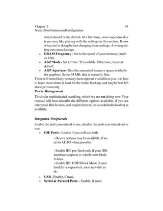 which should be the default.At a later time, some super-tweaker
types may like playing with the settings in this section. Know
what you’re doing before changing these settings. A wrong set-
ting can cause damage.
• DRAM Frequency - Set to the speed of your memory (such
as 166).
• AGP Mode - Set to “uto.” If available. Otherwise, leave at
default.
• AGP Aperture - Sets the amount of memory space available
for graphics. Set to 64 MB, this is normally fine.
There will most likely be many more options available to you. It is best
to leave these alone at least for the initial boot-up, and maybe best left
alone permanently.
Power Management
This is for sophisticated tweaking, which we are not doing now.Your
manual will best describe the different options available, if you are
interested. But for now, and maybe forever, leave at default (disable) as
available.
Integrated Peripherals
Enable the ports you intend to use, disable the ports you intend not to
use:
• IDE Ports - Enable if you will use both.
- Device options may be available; if so,
set to AUTO when possible.
- Enable IDE pre-fetch only if your IDE
interface supports it, which most likely
it does.
- Enable IDE HDD Block Mode if your
hard drive supports it, most new drives
do.
• USB - Enable, if used.
• Serial & Parallel Ports - Enable, if used.
Chapter -2 49
Name:BiosFeaturesandConfiguration
 
