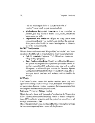 - Set the parallel port mode to ECP, EPP, or both. If
you don’t know which to pick, leave at default.
• Motherboard Integrated Hardware - If not controlled by
jumpers, you may enable or disable video, sound, or network
hardware as you wish.
• Expansion Card Hardware - If you are using one or more
expansion cards and your motherboard also has the same op-
tions, you need to disable the motherboard options to allow the
use of the expansion cards.
PnP/PCI Configuration
This section controls aspects of “Plug-n-Play” and the PCI bus. Most
selections should be left at default; but two deserve your attention:
• PnPOS Installed - Enable or “Yes”. This allows you to run
“Plug-n-Play” programs.
• Reset Configuration Data - Usually set to Disabled. However,
if a system reconfiguration has previously caused a serious er-
ror that rendered the O/S un-bootable, you may wish to enable
this option. It will enable you to reset the Extended System
Configuration Data (ESCD) when you exit BIOS setup. This al-
lows you to add hardware and software without trouble (in
theory).
PC Health
Also known by other names, this section monitors some very basic
operational settings, such as voltage levels, fan speed, internal proces-
sor temperature. In some versions you can set the temperature at which
the computer would automatically shut down.
SoftMenu / Frequency-Voltage Control
This is for use by those with “jumperless” motherboards. This section
allows you to control computer settings related to minute voltage set-
tings, CPU multiplier selection, and the system bus speed. Leave all
settings at default orAUTO.
This is the section that would also be used by those wishing to overclock
their computer system (Not recommended right now).
50 Computer Hardware
 