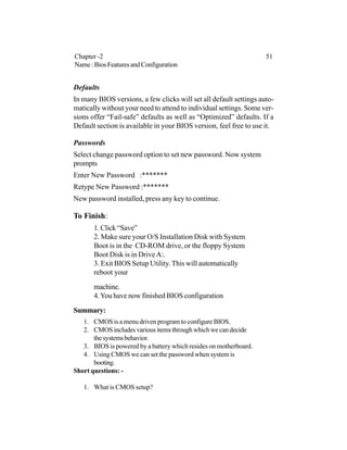 Defaults
In many BIOS versions, a few clicks will set all default settings auto-
matically without your need to attend to individual settings. Some ver-
sions offer “Fail-safe” defaults as well as “Optimized” defaults. If a
Default section is available in your BIOS version, feel free to use it.
Passwords
Select change password option to set new password. Now system
prompts
Enter New Password :*******
Retype New Password :*******
New password installed, press any key to continue.
To Finish:
1. Click “Save”
2. Make sure your O/S Installation Disk with System
Boot is in the CD-ROM drive, or the floppy System
Boot Disk is in Drive A:.
3. Exit BIOS Setup Utility. This will automatically
reboot your
machine.
4.You have now finished BIOS configuration
Summary:
1. CMOS is a menu driven program to configure BIOS.
2. CMOSincludesvariousitemsthroughwhichwecandecide
thesystemsbehavior.
3. BIOS is powered by a battery which resides on motherboard.
4. Using CMOS we can set the password when system is
booting.
Short questions: -
1. What is CMOS setup?
Chapter -2 51
Name:BiosFeaturesandConfiguration
 