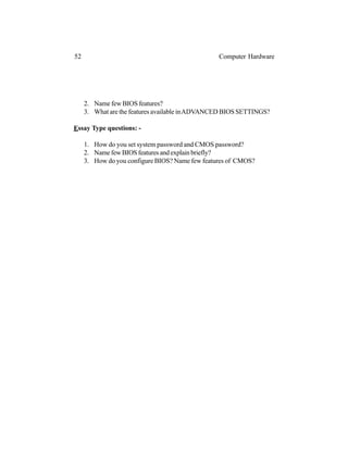2. Name few BIOS features?
3. What are the features available inADVANCED BIOS SETTINGS?
Essay Type questions: -
1. How do you set system password and CMOS password?
2. NamefewBIOSfeaturesandexplainbriefly?
3. How do you configure BIOS? Name few features of CMOS?
52 Computer Hardware
 