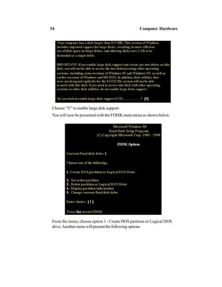 Choose “Y” to enable large disk support.
You will now be presented with the FDISK main menu as shown below.
From the menu, choose option 1 - Create DOS partition or Logical DOS
drive.Anothermenuwillpresentthefollowingoptions.
54 Computer Hardware
 