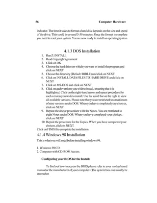 indicator.The time it takes to format a hard disk depends on the size and speed
of the drive. This could be around 5-30 minutes. Once the format is complete
youneedtoresetyoursystem.Youarenowreadytoinstallanoperatingsystem
4.1.3 DOS Installation
1. RunZ:INSTALL
2. ReadCopyrightagreement
3. Click on OK
4. Choose the hard drive on which you want to install the program and
clickonNEXT
5. Choose the directory (Default BIBLE) and click on NEXT
6. Click on INSTALLDATAFILESTO HARD DRIVE and click on
NEXT
7. Click on MS-DOS and click on NEXT
8. Clickoneachversionsyouwishtoinstall,ensuringthatitis
highlighted. Click on the right-hand arrow and repeat procedure for
each version you wish to install. Use the scroll bar on the right to view
allavailableversions.Pleasenotethatyouarerestrictedtoamaximum
of nine versions under DOS. When you have completed your choices,
clickonNEXT
9. Repeat the above procedure with the Notes.You are restricted to
eight Notes under DOS. When you have completed your choices,
clickonNEXT
10. Repeat the procedure for the Topics.When you have completed your
choices, click on NEXT
ClickonFINISHtocompletetheinstallation
4.1.4 Windows 98 Installation
Thisiswhatyouwillneedbeforeinstallingwindows98.
1. Windows 98 CD.
2. Computer with CD-ROMAccess.
Configuring your BIOS for the Install:
To find out how to access the BIOS please refer to your motherboard
manual or the manufacturer of your computer. (The system bios can usually be
entered on
56 Computer Hardware
 