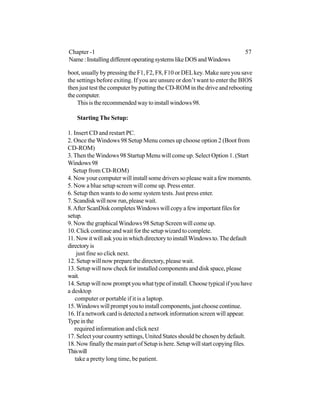 boot, usually by pressing the F1, F2, F8, F10 or DELkey. Make sure you save
the settings before exiting. If you are unsure or don’t want to enter the BIOS
then just test the computer by putting the CD-ROM in the drive and rebooting
thecomputer.
Thisistherecommendedwaytoinstallwindows98.
Starting The Setup:
1. Insert CD and restart PC.
2. Once the Windows 98 Setup Menu comes up choose option 2 (Boot from
CD-ROM)
3. Then theWindows 98 Startup Menu will come up. Select Option 1. (Start
Windows98
Setup from CD-ROM)
4. Now your computer will install some drivers so please wait a few moments.
5. Now a blue setup screen will come up. Press enter.
6. Setup then wants to do some system tests. Just press enter.
7. Scandisk will now run, please wait.
8.AfterScanDiskcompletesWindowswillcopyafewimportantfilesfor
setup.
9. Now the graphicalWindows 98 Setup Screen will come up.
10. Click continue and wait for the setup wizard to complete.
11. Now it will ask you in which directory to installWindows to.The default
directoryis
just fine so click next.
12. Setup will now prepare the directory, please wait.
13. Setup will now check for installed components and disk space, please
wait.
14. Setup will now prompt you what type of install. Choose typical if you have
a desktop
computer or portable if it is a laptop.
15.Windowswillpromptyoutoinstallcomponents,justchoosecontinue.
16. If a network card is detected a network information screen will appear.
Typeinthe
required information and click next
17. Select your country settings, United States should be chosen by default.
18. Now finally the main part of Setup is here. Setup will start copying files.
Thiswill
take a pretty long time, be patient.
Chapter -1 57
Name:InstallingdifferentoperatingsystemslikeDOSandWindows
 