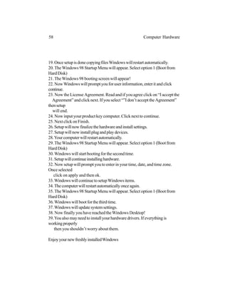 19.OncesetupisdonecopyingfilesWindowswillrestartautomatically.
20.The Windows 98 Startup Menu will appear. Select option 1 (Boot from
Hard Disk)
21.TheWindows 98 booting screen will appear!
22. NowWindows will prompt you for user information, enter it and click
continue.
23. Now the License Agreement. Read and if you agree click on “I accept the
Agreement” and click next. If you select “”I don’t accept the Agreement”
thensetup
will end.
24. Now input your product key computer. Click next to continue.
25. Next click on Finish.
26.Setupwillnowfinalizethehardwareandinstallsettings.
27.Setupwillnowinstallplugandplaydevices.
28.Yourcomputerwillrestartautomatically.
29.The Windows 98 Startup Menu will appear. Select option 1 (Boot from
Hard Disk)
30.Windows will start booting for the second time.
31.Setupwillcontinueinstallinghardware.
32. Now setup will prompt you to enter in your time, date, and time zone.
Once selected
click on apply and then ok.
33.WindowswillcontinuetosetupWindowsitems.
34.Thecomputerwillrestartautomaticallyonceagain.
35.The Windows 98 Startup Menu will appear. Select option 1 (Boot from
Hard Disk)
36.Windows will boot for the third time.
37.Windowswillupdatesystemsettings.
38. Now finally you have reached theWindows Desktop!
39.You also may need to install your hardware drivers. If everything is
workingproperly
then you shouldn’t worry about them.
EnjoyyournewfreshlyinstalledWindows
58 Computer Hardware
 