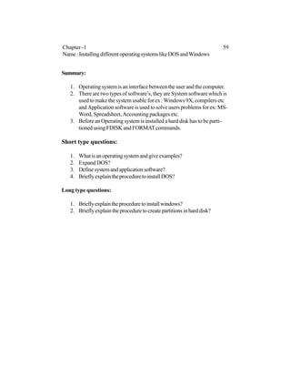 Summary:
1. Operating system is an interface between the user and the computer.
2. There are two types of software’s, they are System software which is
used to make the system usable for ex :Windows 9X, compilers etc
and Application software is used to solve users problems for ex: MS-
Word, Spreadsheet,Accounting packages etc.
3. Before an Operating system is installed a hard disk has to be parti-
tioned using FDISK and FORMATcommands.
Short type questions:
1. Whatisanoperatingsystemandgiveexamples?
2. Expand DOS?
3. Definesystemandapplicationsoftware?
4. BrieflyexplaintheproceduretoinstallDOS?
Long type questions:
1. Brieflyexplaintheproceduretoinstallwindows?
2. Briefly explain the procedure to create partitions in hard disk?
Chapter -1 59
Name:InstallingdifferentoperatingsystemslikeDOSandWindows
 