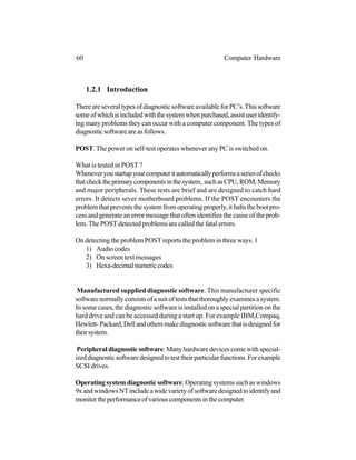 1.2.1 Introduction
ThereareseveraltypesofdiagnosticsoftwareavailableforPC’s.Thissoftware
someofwhichisincludedwiththesystemwhenpurchased,assistuseridentify-
ing many problems they can occur with a computer component. The types of
diagnosticsoftwareareasfollows.
POST.The power on self-test operates whenever any PC is switched on.
What is tested in POST ?
Wheneveryoustartupyourcomputeritautomaticallyperformsaseriesofchecks
thatchecktheprimarycomponentsinthesystem, suchasCPU,ROM,Memory
and major peripherals. These tests are brief and are designed to catch hard
errors. It detects sever motherboard problems. If the POST encounters the
problem that prevents the system from operating properly, it halts the boot pro-
cess and generate an error message that often identifies the cause of the prob-
lem. The POST detected problems are called the fatal errors.
On detecting the problem POST reports the problem in three ways. 1
1) Audio codes
2) On screen text messages
3) Hexa-decimalnumericcodes
Manufactured supplied diagnostic software. This manufacturer specific
softwarenormallyconsistsofasuitofteststhatthoroughlyexaminesasystem.
In some cases, the diagnostic software is installed on a special partition on the
hard drive and can be accessed during a start up. For example IBM,Compaq,
Hewlett-Packard,Dellandothersmakediagnosticsoftwarethatisdesignedfor
theirsystem.
Peripheral diagnostic software: Many hardware devices come with special-
izeddiagnosticsoftwaredesignedtotesttheirparticularfunctions.Forexample
SCSI drives.
Operating system diagnostic software: Operating systems such as windows
9xandwindowsNTincludeawidevarietyofsoftwaredesignedtoidentifyand
monitortheperformanceofvariouscomponentsinthecomputer.
60 Computer Hardware
 