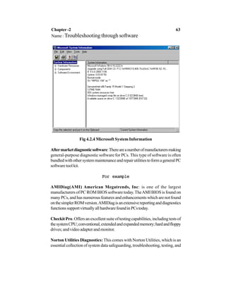 Fig 4.2.4 Microsoft System Information
Aftermarketdiagnosticsoftware:Thereareanumberofmanufacturersmaking
general-purpose diagnostic software for PCs. This type of software is often
bundledwithothersystemmaintenanceandrepairutilitiestoformageneralPC
software tool kit.
For exampleFor exampleFor exampleFor exampleFor example
AMIDiag(AMI) American Megatrends, Inc: is one of the largest
manufacturers of PC ROM BIOS software today. TheAMI BIOS is found on
many PCs, and has numerous features and enhancements which are not found
onthesimplerROMversion.AMIDiagisanextensivereportinganddiagnostics
functionssupportvirtuallyallhardwarefoundinPCstoday.
Checkit Pro. Offers an excellent suite of testing capabilities, including tests of
thesystemCPU;conventional,extendedandexpandedmemory;hardandfloppy
drives; and video adapter and monitor.
Norton Utilities Diagnostics: This comes with Norton Utilities, which is an
essential collection of system data safeguarding, troubleshooting, testing, and
Chapter -2 63
Name : Troubleshooting through software
 