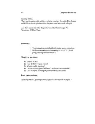 repairingutilities.
There are three other disk utilities available which are Speedisk, Disk Doctor
and Calibrate that help in hard drive diagnostics and software level repair.
And there are several other diagnostic tools like Micro-Scope, PC-
Technician,QAPlus/FEetc.
Summary:
1) Troubleshootingstandsforidentifyingthesourceofproblem.
2) DifferentmethodsoftroubleshootingincludePOST,Third
party general-purpose software’s.
Short type questions:
1) Expand POST?
2) How do POST report errors?
3) Whatistroubleshooting?
4) List the various types of Software’s available to troubleshoot?
5) Give examples of third party softwares to troubleshoot?
Long type questions:
1)BrieflyexplainOperatingsystemdiagnosticsoftwarewithexamples?
64 Computer Hardware
 